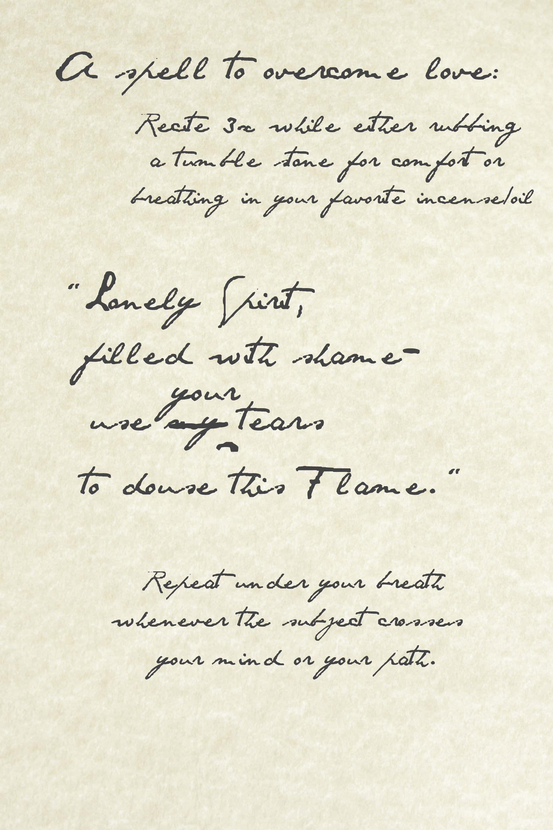 Parchment with black ink scrawl that reads, "A spell to overcome love: recite three times while either rubbing a tumble stone for comfort or breathing in your favorite incense/oil. 'Lonely Spirit, filled with shame--use my tears to douse this Flame.' Repeat under your breath whenever the subject crosses your mind or your path." However, a word in the spell has been crossed out, its replacement hovering above. The spell now reads: "Lonely Spirit, filled with shame--use your tears to douse this Flame." (Click the image to be redirected to a playlist)