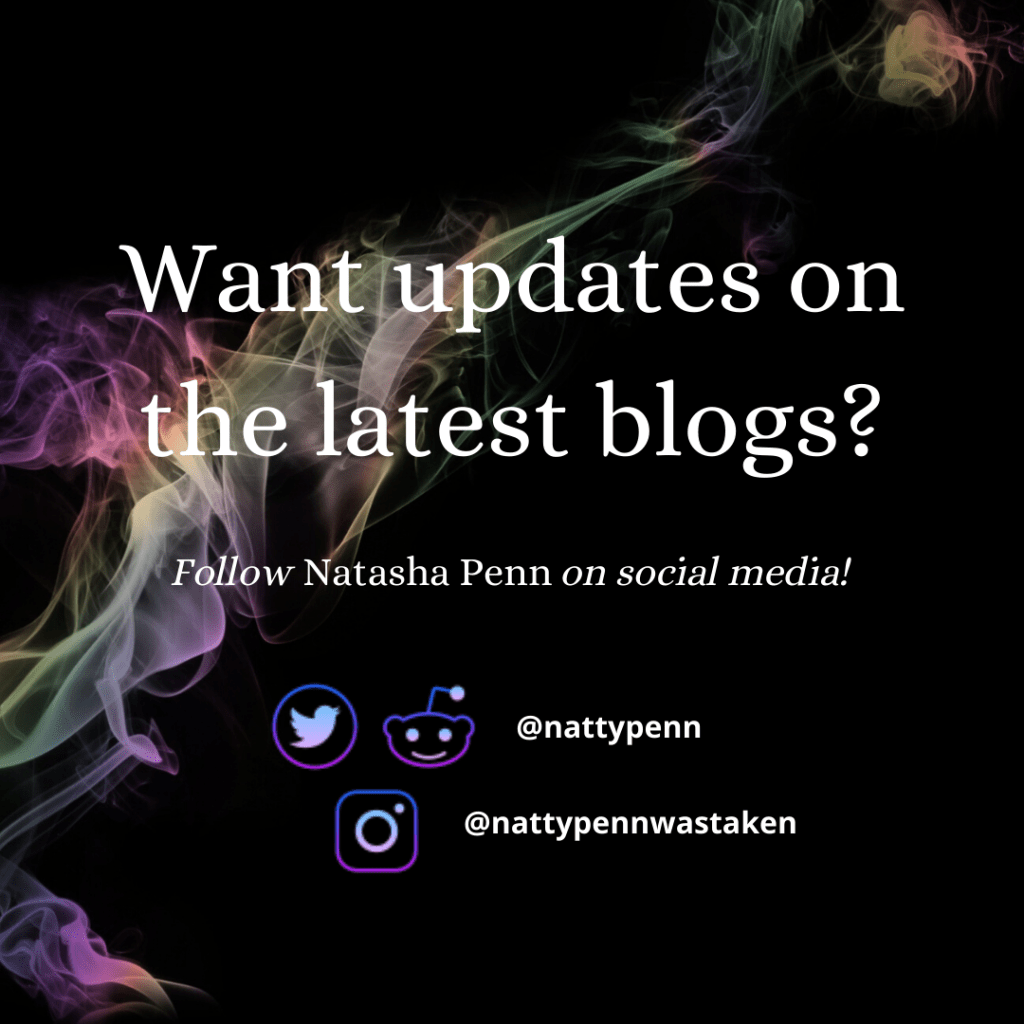 Smoke tinted by a fluorescent rainbow flows from the bottom-left of the photo to the top-right, the only color against a black backdrop. Overlaid are the words, "Want updates on the latest blogs? Follow Natasha Penn on social media!" Further down are neon-esque icons of Twitter and Reddit next to the username "nattypenn," and beneath that is the logo for instagram in the same style with the username "nattypennwastaken."