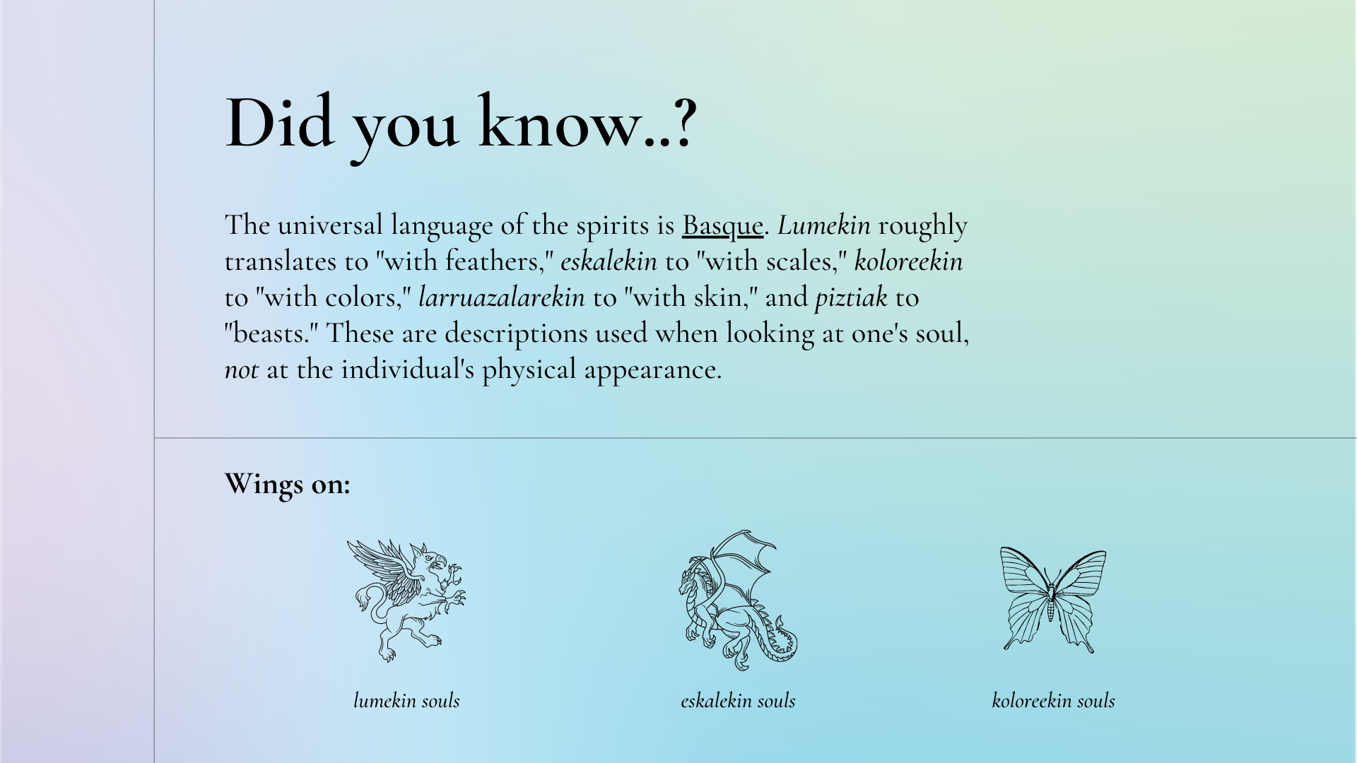 Did you know: the universal language of the spirits is Basque. Lumekin roughly translates to "with feathers," eskalekin to "with scales," koloreekin to "with colors," larruazalarekin to "with skin," and piztiak to "beasts." These are descriptions used when looking at one's soul, not at the individual's physical appearance. Pictured: a griffin with feathered wings as an example of angel souls, a dragon with leathery wings as an example of demon souls, and a butterfly with thin, membranous wings as an example of fairy souls.