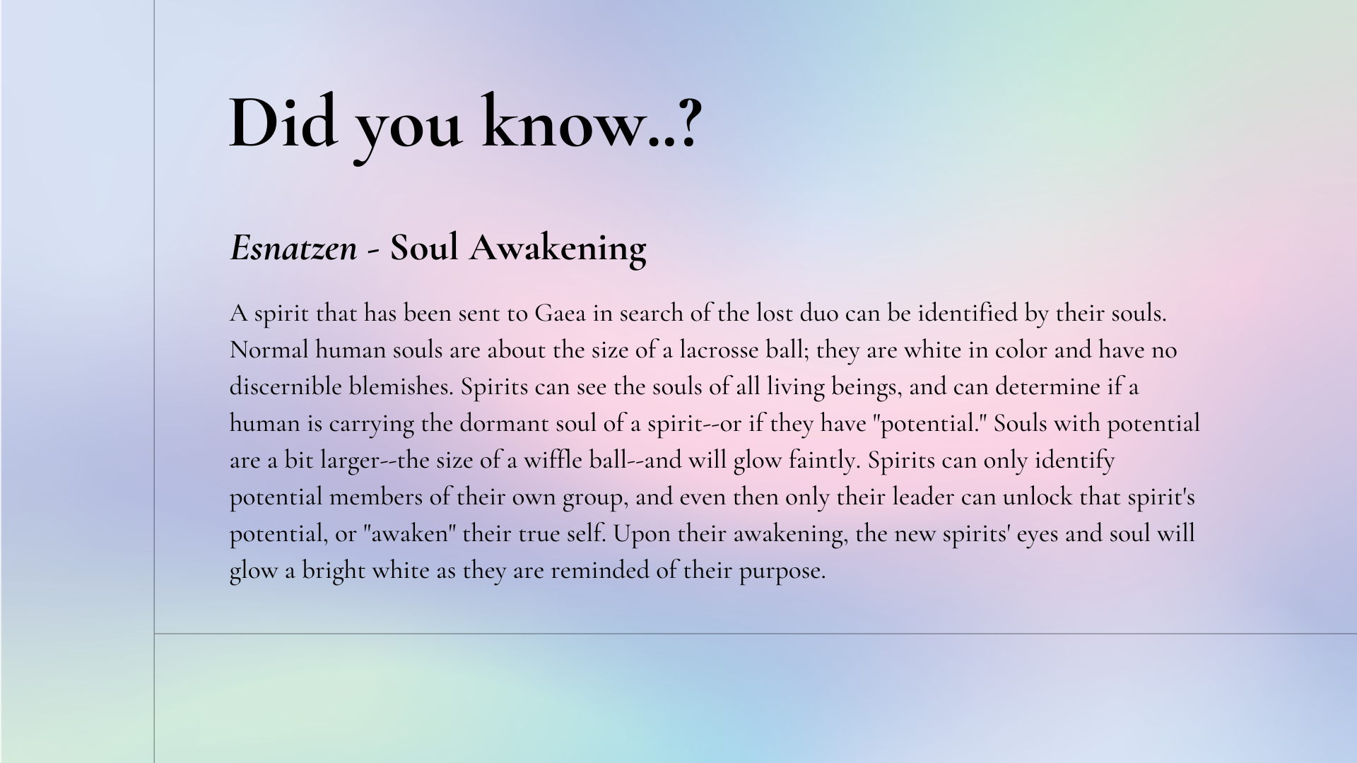Did you know: Esnatzen - Soul Awakening. A spirit that has been sent to Gaea in search of the lost duo can be identified by their souls. Normal human souls are about the size of a lacrosse ball; they are white in color and have no discernible blemishes. Spirits can see the souls of all living beings, and can determine if a human is carrying the dormant soul of a spirit--or if they have "potential." Souls with potential are a bit larger--the size of a wiffle ball--and will glow faintly. Spirits can only identify potential members of their own group, and even then only their leader can unlock that spirit's potential, or "awaken" their true self. Upon their awakening, the new spirits' eyes and soul will glow a bright white as they are reminded of their purpose.